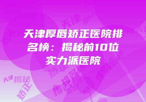天津厚唇矫正医院排名榜：揭秘前10位实力派医院