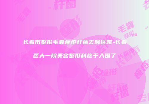 长春市整形毛囊痤疮杆菌去除医院-长春医大一院美容整形科终于入围了