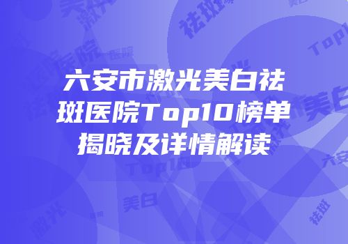六安市激光美白祛斑医院Top10榜单揭晓及详情解读