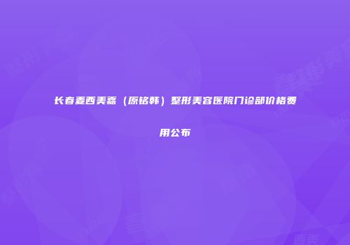 长春麦西美嘉（原铭韩）整形美容医院门诊部价格费用公布