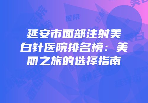 延安市面部注射美白针医院排名榜：美丽之旅的选择指南
