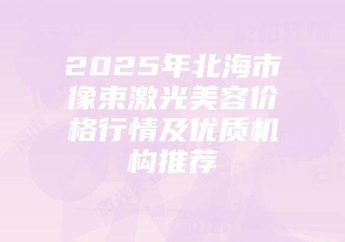 2025年北海市像束激光美容价格行情及优质机构推荐