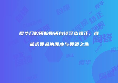 樱华口腔医院陶瓷自锁牙齿矫正：成都求美者的健康与美观之选