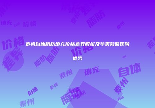 泰州自体脂肪填充价格差异解析及华美紫馨医院优势