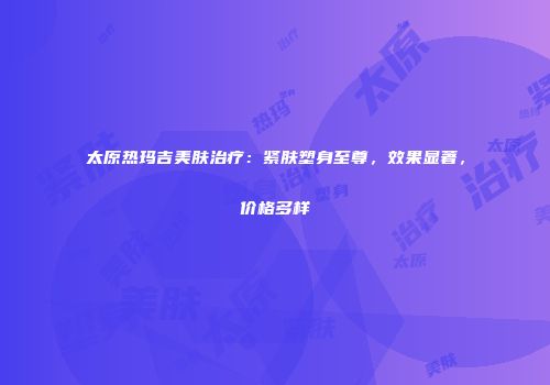 太原热玛吉美肤治疗：紧肤塑身至尊，效果显著，价格多样