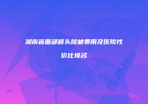 湖南省面部额头除皱费用及医院性价比排名