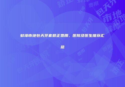 蚌埠市地包天牙套矫正费用、医院及医生推荐汇总