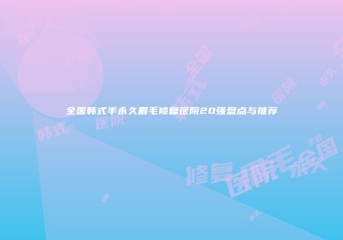 全国韩式半永久眉毛修复医院20强盘点与推荐