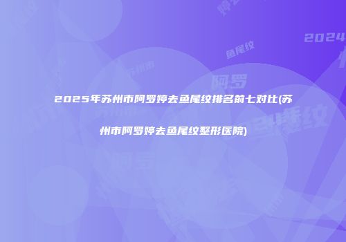 2025年苏州市阿罗婷去鱼尾纹排名前七对比(苏州市阿罗婷去鱼尾纹整形医院)