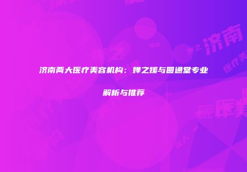 济南两大医疗美容机构：婵之媛与圆通堂专业解析与推荐