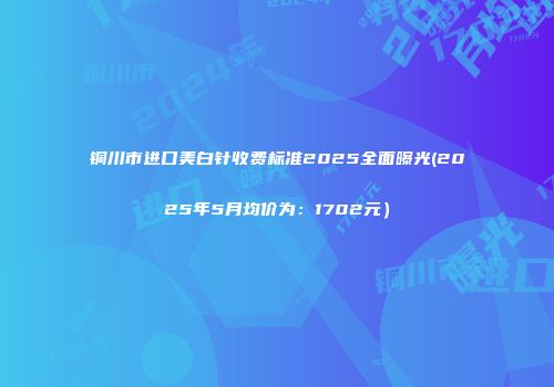 铜川市进口美白针收费标准2025全面曝光(2025年5月均价为：1702元）