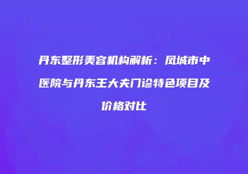 丹东整形美容机构解析：凤城市中医院与丹东王大夫门诊特色项目及价格对比