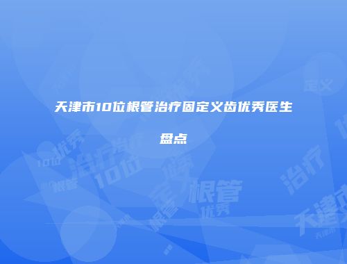 天津市10位根管治疗固定义齿优秀医生盘点