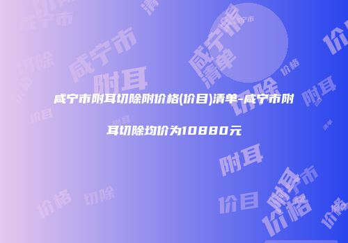 咸宁市附耳切除附价格(价目)清单-咸宁市附耳切除均价为10880元
