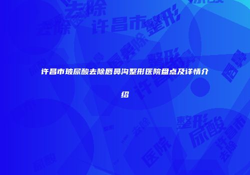 许昌市玻尿酸去除唇鼻沟整形医院盘点及详情介绍