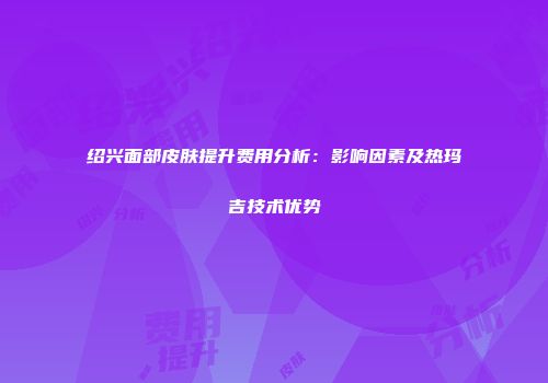 绍兴面部皮肤提升费用分析：影响因素及热玛吉技术优势