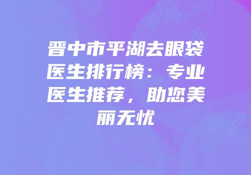 晋中市平湖去眼袋医生排行榜：专业医生推荐，助您美丽无忧