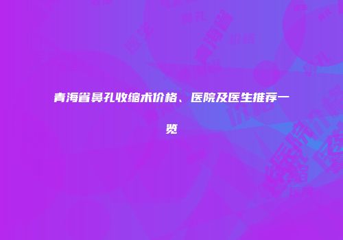 青海省鼻孔收缩术价格、医院及医生推荐一览