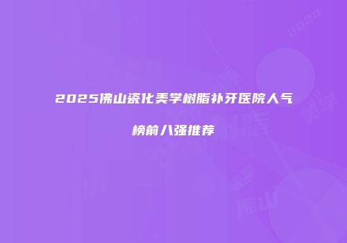 2025佛山瓷化美学树脂补牙医院人气榜前八强推荐