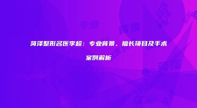 菏泽整形名医李超：专业背景、擅长项目及手术案例解析