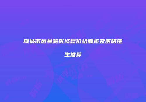聊城市唇鼻畸形修复价格解析及医院医生推荐