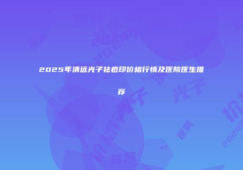 2025年清远光子祛痘印价格行情及医院医生推荐