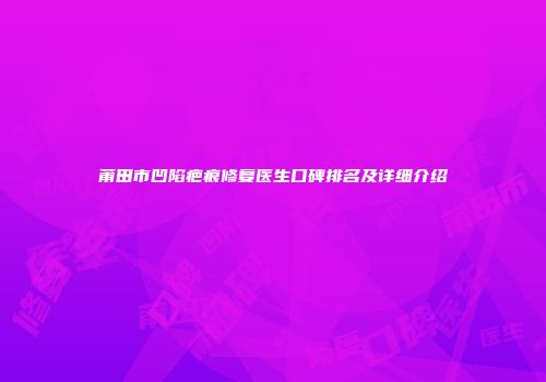 莆田市凹陷疤痕修复医生口碑排名及详细介绍