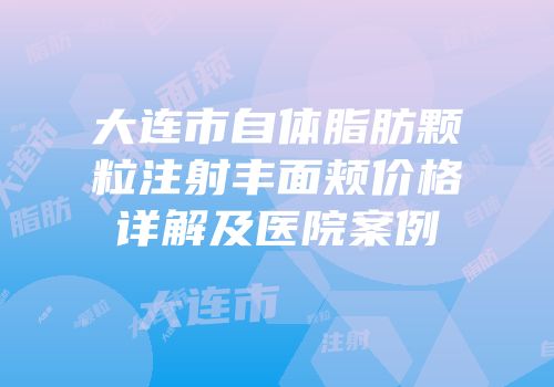 大连市自体脂肪颗粒注射丰面颊价格详解及医院案例