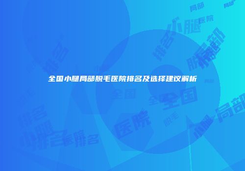 全国小腿局部脱毛医院排名及选择建议解析