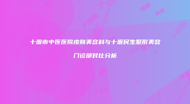 十堰市中医医院皮肤美容科与十堰民生整形美容门诊部对比分析