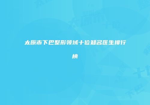 太原市下巴整形领域十位知名医生排行榜