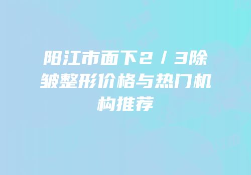 阳江市面下2／3除皱整形价格与热门机构推荐
