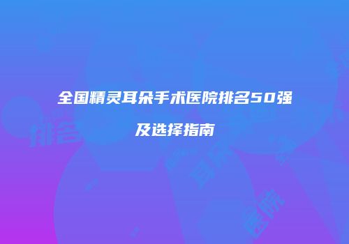全国精灵耳朵手术医院排名50强及选择指南