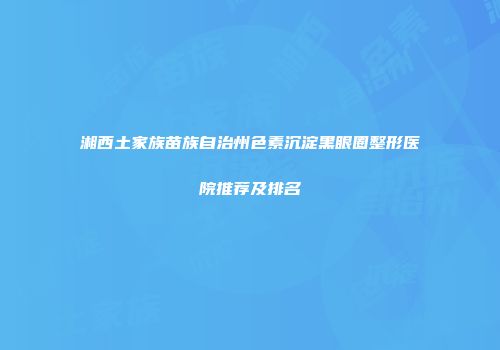 湘西土家族苗族自治州色素沉淀黑眼圈整形医院推荐及排名