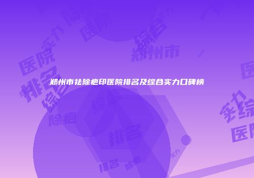 郑州市祛除疤印医院排名及综合实力口碑榜