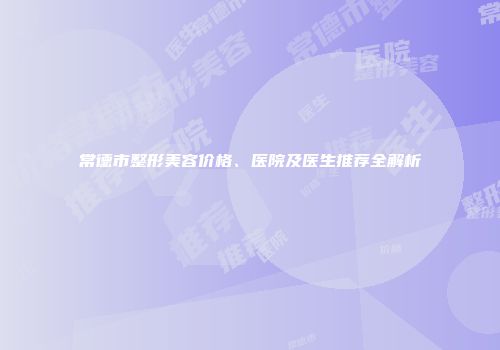 常德市整形美容价格、医院及医生推荐全解析