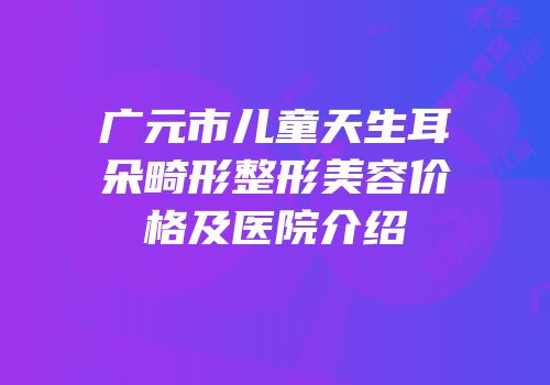 广元市儿童天生耳朵畸形整形美容价格及医院介绍