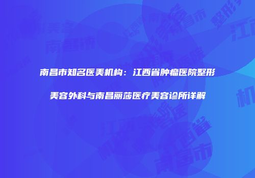 南昌市知名医美机构：江西省肿瘤医院整形美容外科与南昌丽莎医疗美容诊所详解