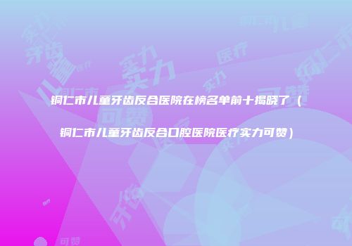 铜仁市儿童牙齿反合医院在榜名单前十揭晓了（铜仁市儿童牙齿反合口腔医院医疗实力可赞）