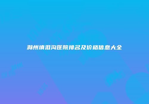 滁州填泪沟医院排名及价格信息大全