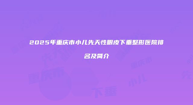 2025年重庆市小儿先天性眼皮下垂整形医院排名及简介