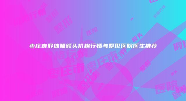 枣庄市假体隆额头价格行情与整形医院医生推荐