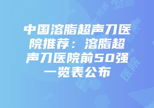 中国溶脂超声刀医院推荐：溶脂超声刀医院前50强一览表公布