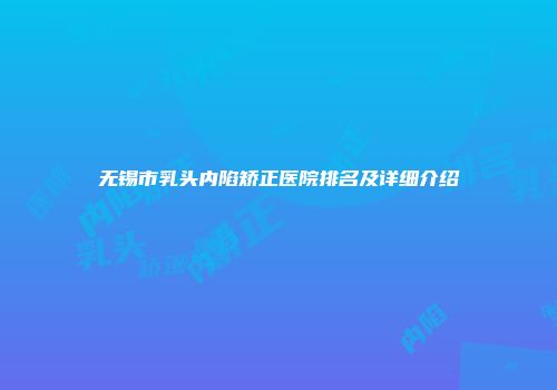 无锡市乳头内陷矫正医院排名及详细介绍