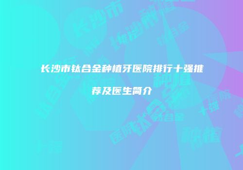 长沙市钛合金种植牙医院排行十强推荐及医生简介