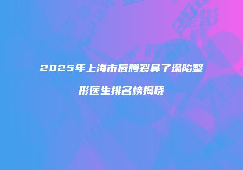 2025年上海市唇腭裂鼻子塌陷整形医生排名榜揭晓