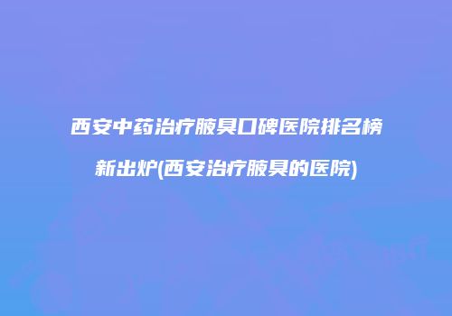 西安中药治疗腋臭口碑医院排名榜新出炉(西安治疗腋臭的医院)