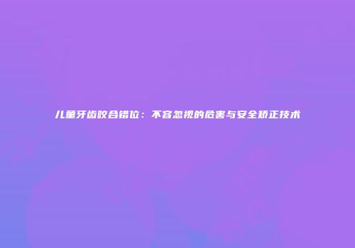 儿童牙齿咬合错位：不容忽视的危害与安全矫正技术