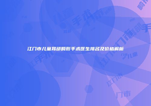 江门市儿童耳部畸形手术医生排名及价格解析