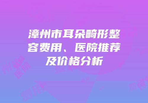 漳州市耳朵畸形整容费用、医院推荐及价格分析